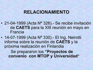 RELACIONAMIENTO 21-04-1999 (Acta Nº 326).- Se recibe invitación  de  CAETS  para la XIII reunión en mayo en  Francia 14-07-1999 (Acta Nº 330).- El Ing. Neirotti  informa sobre la reunión de  CAETS  y la  próxima realización en Finlandia   Se prepararon los  “Proyectos de convenio  con MTOP y Universidad ” 