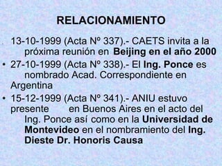RELACIONAMIENTO . 13-10-1999 (Acta Nº 337).- CAETS invita a la  próxima reunión en  Beijing en el año 2000 27-10-1999 (Acta Nº 338).- El  Ing. Ponce  es  nombrado Acad. Correspondiente en  Argentina 15-12-1999 (Acta Nº 341).- ANIU estuvo  presente  en Buenos Aires en el acto del  Ing. Ponce así  como en la  Universidad de  Montevideo  en el nombramiento del  Ing.  Dieste Dr. Honoris Causa 