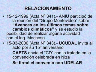 RELACIONAMIENTO 15-12-1999 (Acta Nº 341).- ANIU participó de  la reunión del “Grupo Montevideo” sobre  “Avances en los últimos temas sobre  cambios climáticos”  y se estudió la  posibilidad de realizar alguna actividad  con el Ing. Mechoso 15-03-2000 (Acta Nº 343).-  UCUDAL  invita al  acto  por su 15º aniversario CAETS  envía el “CD” con lo tratado en la  convención celebrada en Niza Se firmó el convenio con   UDELAR 