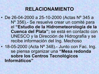 RELACIONAMIENTO De 26-04-2000 a 25-10-2000 (Actas Nº 345 a  Nº 356).- Se resuelve crear un comité para  el  “Estudio de la Hidrometeorología de la  Cuenca del Plata”;  se está en contacto con  UNESCO y la Dirección de Hidrografía y se  recibe información del Ing. Mechoso 18-05-2000 (Acta Nº 348).- Junto con Fac. Ing.  se piensa organizar una  “Mesa redonda  sobre los Centros Tecnológicos  Informáticos” 
