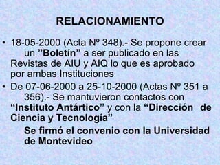 RELACIONAMIENTO 18-05-2000 (Acta Nº 348).- Se propone crear  un  ”Boletín”  a ser publicado en las  Revistas de AIU y AIQ lo que es aprobado  por ambas Instituciones De 07-06-2000 a 25-10-2000 (Actas Nº 351 a  356).- Se mantuvieron contactos con  “Instituto Antártico”  y con la  “Dirección  de Ciencia y Tecnología” Se firmó el convenio con la   Universidad  de Montevideo 