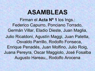 ASAMBLEAS Firman el  Acta Nº 1  los Ings.: Federico Capurro, Ponciano Torrado, Germán Villar, Eladio Dieste, Juan Maglia, Julio Ricaldoni, Agustín Maggi, Juan Patetta, Osvaldo Parrillo, Rodolfo Fonseca, Enrique Penadés, Juan Molfino, Julio Roig, Juana Pereyra, Oscar Maggiolo, José Fosalba Augusto Hareau,, Rodolfo Arocena 