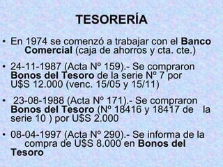 TESORERÍA En 1974 se comenzó a trabajar con el  Banco  Comercial  (caja de ahorros y cta. cte.) 24-11-1987 (Acta Nº 159).- Se compraron  Bonos del Tesoro  de la serie Nº 7 por  U$S 12.000 (venc. 15/05 y 15/11) 23-08-1988 (Acta Nº 171).- Se compraron  Bonos del Tesoro  (Nº 18416 y 18417 de  la serie 10 ) por U$S 2.000 08-04-1997 (Acta Nº 290).- Se informa de la  compra de U$S 8.000 en  Bonos del  Tesoro 