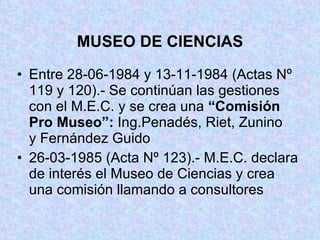 MUSEO DE CIENCIAS Entre 28-06-1984 y 13-11-1984 (Actas Nº  119 y 120).- Se continúan las gestiones  con el M.E.C. y se crea una  “Comisión  Pro Museo”:  Ing.Penadés, Riet, Zunino  y Fernández Guido 26-03-1985 (Acta Nº 123).- M.E.C. declara  de interés el Museo de Ciencias y crea  una comisión llamando a consultores 