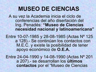 MUSEO DE CIENCIAS A su vez la Academia inicia el ciclo de    conferencias del año disertación del      Ing. Penadés:  “Museo de Ciencias      necesidad nacional y latinoamericana” Entre 10-07-1985 y 28-08-1985 (Actas Nº 125    a 128).- Se continúan los contactos con    M.E.C. y existe la posibilidad de tener    apoyo económico de  O.E.A. Entre 24-04-1990 y 14-08-1990 (Actas Nº 201    a 207).- se desarrollan los  últimos    contactos  por el “Museo de Ciencias 