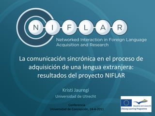 La comunicación sincrónica en el proceso de adquisición de una lengua extranjera: resultados del proyecto NIFLAR Kristi Jauregi Universidad de Utrecht Conferencia Universidad de Concepción, 14-4-2011 