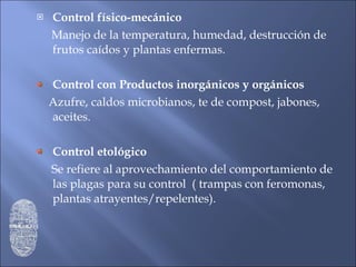 Control físico-mecánico Manejo de la temperatura, humedad, destrucción de frutos caídos y plantas enfermas. Control con Productos inorgánicos y orgánicos Azufre, caldos microbianos, te de compost, jabones, aceites. Control etológico Se refiere al aprovechamiento del comportamiento de las plagas para su control  ( trampas con feromonas, plantas atrayentes/repelentes). 