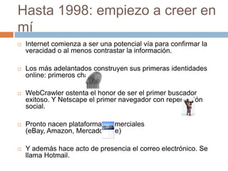 Hasta 1998: empiezo a creer en
mí
   Internet comienza a ser una potencial vía para confirmar la
    veracidad o al menos contrastar la información.

   Los más adelantados construyen sus primeras identidades
    online: primeros chats.

   WebCrawler ostenta el honor de ser el primer buscador
    exitoso. Y Netscape el primer navegador con repercusión
    social.

   Pronto nacen plataformas comerciales
    (eBay, Amazon, MercadoLibre)

   Y además hace acto de presencia el correo electrónico. Se
    llama Hotmail.
 