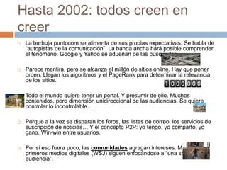 Hasta 2002: todos creen en
creer
   La burbuja puntocom se alimenta de sus propias expectativas. Se habla de
    “autopistas de la comunicación”. La banda ancha hará posible comprender
    el fenómeno. Google y Yahoo se adueñan de las búsquedas.

   Parece mentira, pero se alcanza el millón de sitios online. Hay que poner
    orden. Llegan los algoritmos y el PageRank para determinar la relevancia
    de los sitios.

   Todo el mundo quiere tener un portal. Y presumir de ello. Muchos
    contenidos, pero dimensión unidireccional de las audiencias. Se quiere
    controlar lo incontrolable…

   Porque a la vez se disparan los foros, las listas de correo, los servicios de
    suscripción de noticias… Y el concepto P2P: yo tengo, yo comparto, yo
    gano. Win-win entre usuarios.

   Por si eso fuera poco, las comunidades agregan intereses. Mientras los
    primeros medios digitales (WSJ) siguen enfocándose a “una sola
    audiencia”.
 