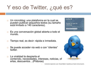 Y eso de Twitter, ¿qué es?

   Un microblog: una plataforma en la cual se
    pueden publicar pequeños textos (su tamaño
    está limitado a 140 caracteres).

   Es una conversación global abierta a todo el
    mundo.

   Tiempo real, es decir: rápida e inmediata.

   Se puede acceder via web o con “clientes”
    twitter.

   La viralidad la despierta el
    contenido, necesidades, intereses, noticias, of
    ertas, descuentos…(Píldoras)
                                   Contenido original de curso “Social Media” impartido por Aveiro Comunicación.
 