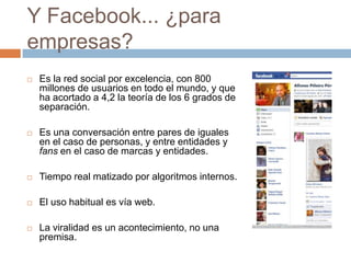 Y Facebook... ¿para
empresas?
   Es la red social por excelencia, con 800
    millones de usuarios en todo el mundo, y que
    ha acortado a 4,2 la teoría de los 6 grados de
    separación.

   Es una conversación entre pares de iguales
    en el caso de personas, y entre entidades y
    fans en el caso de marcas y entidades.

   Tiempo real matizado por algoritmos internos.

   El uso habitual es vía web.

   La viralidad es un acontecimiento, no una
    premisa.
 