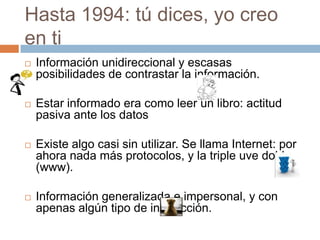 Hasta 1994: tú dices, yo creo
en ti
   Información unidireccional y escasas
    posibilidades de contrastar la información.

   Estar informado era como leer un libro: actitud
    pasiva ante los datos

   Existe algo casi sin utilizar. Se llama Internet: por
    ahora nada más protocolos, y la triple uve doble
    (www).

   Información generalizada e impersonal, y con
    apenas algún tipo de interacción.
 