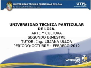 UNIVERSIDAD TECNICA PARTICULAR
             DE LOJA.
          ARTE Y CULTURA
        SEGUNDO BIMESTRE
     TUTOR: Ing. LILIANA ULLOA
 PERÍODO:OCTUBRE - FEBRERO 2012
 