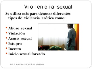Vi o l en c i a  sexual Se utiliza más para denotar diferentes tipos de  violencia  erótica como: Abuso  sexual Violación Acoso  sexual Estupro Incesto Inicio sexual forzado M.T.F. AURORA I. GONZÁLEZ MORENO 