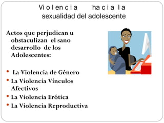 Vi o l en c i a  ha c i a  l a  sexualidad del adolescente Actos que perjudican u obstaculizan  el sano desarrollo  de los Adolescentes: La Violencia de Género  La Violencia Vínculos Afectivos La Violencia Erótica La Violencia Reproductiva 