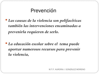 Prevención Las causas de la violencia son polifacéticas también las intervenciones encaminadas a prevenirla requieren de serlo.  La educación escolar sobre el  tema puede aportar numerosos   recursos para prevenir la violencia,  M.T.F. AURORA I. GONZÁLEZ MORENO 