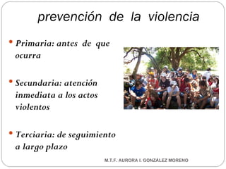 prevención  de  la  violencia Primaria: antes  de  que  ocurra Secundaria: atención inmediata a los actos violentos Terciaria: de seguimiento a largo plazo M.T.F. AURORA I. GONZÁLEZ MORENO 