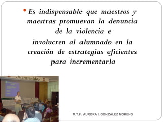 Es  indispensable  que  maestros  y  maestras  promuevan  la  denuncia  de  la  violencia  e involucren  al  alumnado  en  la  creación  de  estrategias  eficientes  para  incrementarla M.T.F. AURORA I. GONZÁLEZ MORENO 