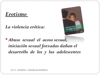 Erotismo  La violencia erótica:  Abuso  sexual  el  acoso   sexual, iniciación sexual forzadas dañan el desarrollo  de  los  y  las  adolescentes M.T.F. AURORA I. GONZÁLEZ MORENO 