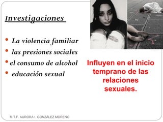 I nvestigaciones  La violencia familiar las presiones   sociales el consumo de alcohol educación sexual M.T.F. AURORA I. GONZÁLEZ MORENO Influyen en el inicio temprano de las relaciones sexuales. 