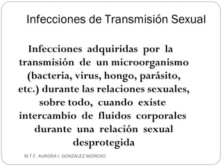 Infecciones de Transmisión Sexual Infecciones  adquiridas  por  la  transmisión  de  un microorganismo (bacteria, virus, hongo, parásito, etc.) durante las relaciones sexuales, sobre todo,  cuando  existe  intercambio  de  fluidos  corporales  durante  una  relación  sexual desprotegida M.T.F. AURORA I. GONZÁLEZ MORENO 
