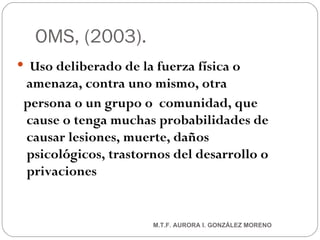 OMS, (2003).  Uso deliberado de la fuerza física o amenaza, contra uno mismo, otra persona o un grupo o  comunidad, que cause o tenga muchas probabilidades de causar lesiones, muerte, daños psicológicos, trastornos del desarrollo o privaciones M.T.F. AURORA I. GONZÁLEZ MORENO 