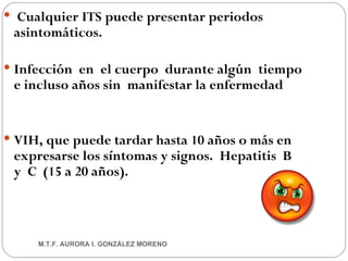 Cualquier ITS puede presentar periodos asintomáticos. Infección  en  el cuerpo  durante algún  tiempo e incluso años sin  manifestar la enfermedad VIH, que puede tardar hasta 10 años o más en expresarse los síntomas y signos.  Hepatitis  B  y  C  (15 a 20 años). M.T.F. AURORA I. GONZÁLEZ MORENO 