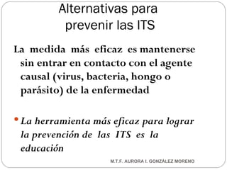 Alternativas para  prevenir las ITS La  medida  más  eficaz  es mantenerse sin entrar en contacto con el agente causal (virus, bacteria, hongo o parásito) de la enfermedad La herramienta más eficaz para lograr la prevención   de  las  ITS  es  la  educación M.T.F. AURORA I. GONZÁLEZ MORENO 