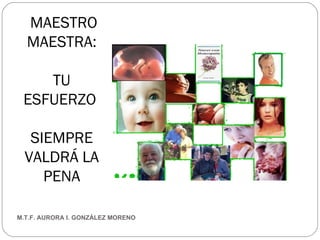 MAESTRO MAESTRA: TU ESFUERZO  SIEMPRE VALDRÁ LA PENA M.T.F. AURORA I. GONZÁLEZ MORENO 