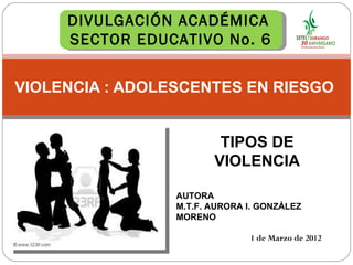 VIOLENCIA : ADOLESCENTES EN RIESGO  1 de Marzo de 2012 TIPOS DE VIOLENCIA DIVULGACIÓN ACADÉMICA  SECTOR EDUCATIVO No. 6 AUTORA M.T.F. AURORA I. GONZÁLEZ MORENO 