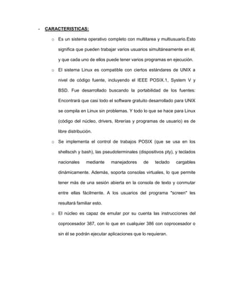-   CARACTERISTICAS:

      o Es un sistema operativo completo con multitarea y multiusuario.Esto

         significa que pueden trabajar varios usuarios simultáneamente en él,

         y que cada uno de ellos puede tener varios programas en ejecución.

      o El sistema Linux es compatible con ciertos estándares de UNIX a

         nivel de código fuente, incluyendo el IEEE POSIX.1, System V y

         BSD. Fue desarrollado buscando la portabilidad de los fuentes:

         Encontrará que casi todo el software gratuito desarrollado para UNIX

         se compila en Linux sin problemas. Y todo lo que se hace para Linux

         (código del núcleo, drivers, librerías y programas de usuario) es de

         libre distribución.

      o Se implementa el control de trabajos POSIX (que se usa en los

         shellscsh y bash), las pseudoterminales (dispositivos pty), y teclados

         nacionales     mediante    manejadores     de    teclado    cargables

         dinámicamente. Además, soporta consolas virtuales, lo que permite

         tener más de una sesión abierta en la consola de texto y conmutar

         entre ellas fácilmente. A los usuarios del programa "screen" les

         resultará familiar esto.

      o El núcleo es capaz de emular por su cuenta las instrucciones del

         coprocesador 387, con lo que en cualquier 386 con coprocesador o

         sin él se podrán ejecutar aplicaciones que lo requieran.
 