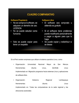En el Perú existen empresas que utilizan el sistema operativo Linux, como:


   •   Organización:        Universidad   Nacional      Mayor    de   San     Marcos

       Herramientas:            Ubuntu         Linux,           ZenWalk        Linux

       Implementado en: Migración progresiva hacia sistemas Linux y aplicaciones

       de software libre.


   •   Organización:              Gobierno           Regional             Lambayeque

       Herramientas:                           Ubuntu                          Linux

       Implementado en: Todas las computadoras de la sede regional y las

       direcciones sectoriales
 