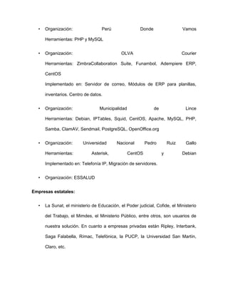 •   Organización:                Perú                Donde                   Vamos

      Herramientas: PHP y MySQL


  •   Organización:                          OLVA                              Courier

      Herramientas: ZimbraCollaboration Suite, Funambol, Adempiere ERP,

      CentOS

      Implementado en: Servidor de correo, Módulos de ERP para planillas,

      inventarios. Centro de datos.


  •   Organización:               Municipalidad                de               Lince

      Herramientas: Debian, IPTables, Squid, CentOS, Apache, MySQL, PHP,

      Samba, ClamAV, Sendmail, PostgreSQL, OpenOffice.org


  •   Organización:      Universidad       Nacional        Pedro        Ruiz     Gallo

      Herramientas:          Asterisk,            CentOS            y          Debian

      Implementado en: Telefonía IP, Migración de servidores.


  •   Organización: ESSALUD


Empresas estatales:


  •   La Sunat, el ministerio de Educación, el Poder judicial, Cofide, el Ministerio

      del Trabajo, el Mimdes, el Ministerio Público, entre otros, son usuarios de

      nuestra solución. En cuanto a empresas privadas están Ripley, Interbank,

      Saga Falabella, Rímac, Telefónica, la PUCP, la Universidad San Martín,

      Claro, etc.
 