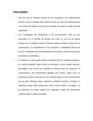 CONCLUSIONES


    Hoy día que el mercado laboral es tan competitivo, las certificaciones

    ofrecen muchas ventajas tanto desde el punto de vista del profesional que

    va en busca de trabajo como de las empresas que quieren captar personal

    capacitado..

    Las Tecnologías de Información y de Comunicación (TIC) se han

    convertido, en un periodo de tiempo muy corto, en uno de los pilares

    básicos de la sociedad moderna. Muchos países consideran ahora que la

    comprensión y la competencia en los conceptos y habilidades básicas de

    las TIC constituyen parte fundamental de la educación, al lado de la lectura,

    la escritura y la aritmética.

    En definitiva, lo que puede aportar el software libre en nuestras escuelas y

    en nuestra sociedad, según como se introduzca, es otro modelo cultural y

    tecnológico, otra manera de entender la relación entre las personas, el

    conocimiento y las herramientas digitales, pero insisto, según como se

    introduzca, porque si se hace con los mismos criterios y de la misma forma

    que se está utilizando ahora respecto al software cerrado y privativo, lo

    importante según este modelo sería más o menos dinero o prestigio y no

    las personas, se habrá perdido una magnífica ocasión de transformar

    nuestras aulas y nuestra sociedad
 