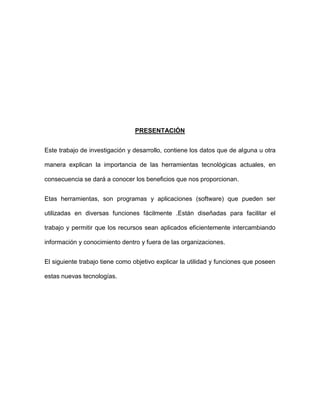 PRESENTACIÓN


Este trabajo de investigación y desarrollo, contiene los datos que de alguna u otra

manera explican la importancia de las herramientas tecnológicas actuales, en

consecuencia se dará a conocer los beneficios que nos proporcionan.


Etas herramientas, son programas y aplicaciones (software) que pueden ser

utilizadas en diversas funciones fácilmente .Están diseñadas para facilitar el

trabajo y permitir que los recursos sean aplicados eficientemente intercambiando

información y conocimiento dentro y fuera de las organizaciones.


El siguiente trabajo tiene como objetivo explicar la utilidad y funciones que poseen

estas nuevas tecnologías.
 