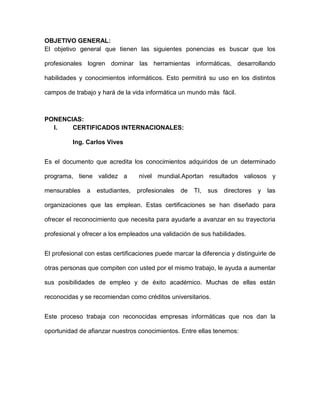 OBJETIVO GENERAL:
El objetivo general que tienen las siguientes ponencias es buscar que los

profesionales logren dominar las herramientas informáticas, desarrollando

habilidades y conocimientos informáticos. Esto permitirá su uso en los distintos

campos de trabajo y hará de la vida informática un mundo más fácil.



PONENCIAS:
  I.   CERTIFICADOS INTERNACIONALES:

          Ing. Carlos Vives


Es el documento que acredita los conocimientos adquiridos de un determinado

programa, tiene validez a         nivel mundial.Aportan resultados valiosos y

mensurables    a   estudiantes,   profesionales   de   TI,   sus   directores   y   las

organizaciones que las emplean. Estas certificaciones se han diseñado para

ofrecer el reconocimiento que necesita para ayudarle a avanzar en su trayectoria

profesional y ofrecer a los empleados una validación de sus habilidades.


El profesional con estas certificaciones puede marcar la diferencia y distinguirle de

otras personas que compiten con usted por el mismo trabajo, le ayuda a aumentar

sus posibilidades de empleo y de éxito académico. Muchas de ellas están

reconocidas y se recomiendan como créditos universitarios.


Este proceso trabaja con reconocidas empresas informáticas que nos dan la

oportunidad de afianzar nuestros conocimientos. Entre ellas tenemos:
 