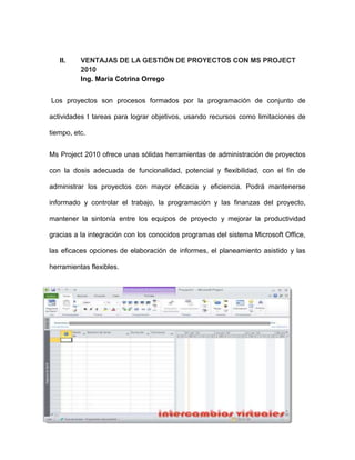 II.    VENTAJAS DE LA GESTIÓN DE PROYECTOS CON MS PROJECT
          2010
          Ing. María Cotrina Orrego


Los proyectos son procesos formados por la programación de conjunto de

actividades t tareas para lograr objetivos, usando recursos como limitaciones de

tiempo, etc.


Ms Project 2010 ofrece unas sólidas herramientas de administración de proyectos

con la dosis adecuada de funcionalidad, potencial y flexibilidad, con el fin de

administrar los proyectos con mayor eficacia y eficiencia. Podrá mantenerse

informado y controlar el trabajo, la programación y las finanzas del proyecto,

mantener la sintonía entre los equipos de proyecto y mejorar la productividad

gracias a la integración con los conocidos programas del sistema Microsoft Office,

las eficaces opciones de elaboración de informes, el planeamiento asistido y las

herramientas flexibles.
 