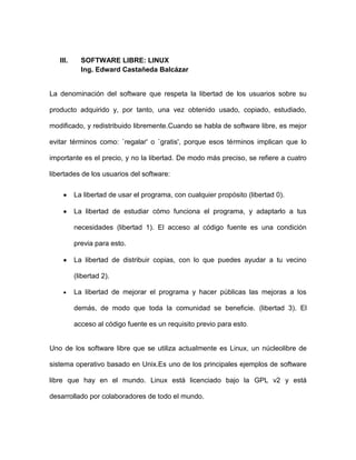 III.     SOFTWARE LIBRE: LINUX
            Ing. Edward Castañeda Balcázar


La denominación del software que respeta la libertad de los usuarios sobre su

producto adquirido y, por tanto, una vez obtenido usado, copiado, estudiado,

modificado, y redistribuido libremente.Cuando se habla de software libre, es mejor

evitar términos como: `regalar' o `gratis', porque esos términos implican que lo

importante es el precio, y no la libertad. De modo más preciso, se refiere a cuatro

libertades de los usuarios del software:

          La libertad de usar el programa, con cualquier propósito (libertad 0).

          La libertad de estudiar cómo funciona el programa, y adaptarlo a tus

          necesidades (libertad 1). El acceso al código fuente es una condición

          previa para esto.

          La libertad de distribuir copias, con lo que puedes ayudar a tu vecino

          (libertad 2).

          La libertad de mejorar el programa y hacer públicas las mejoras a los

          demás, de modo que toda la comunidad se beneficie. (libertad 3). El

          acceso al código fuente es un requisito previo para esto.


Uno de los software libre que se utiliza actualmente es Linux, un núcleolibre de

sistema operativo basado en Unix.Es uno de los principales ejemplos de software

libre que hay en el mundo. Linux está licenciado bajo la GPL v2 y está

desarrollado por colaboradores de todo el mundo.
 
