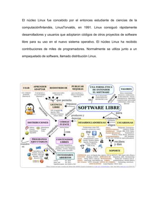 El núcleo Linux fue concebido por el entonces estudiante de ciencias de la

computaciónfinlandés, LinusTorvalds, en 1991. Linux consiguió rápidamente

desarrolladores y usuarios que adoptaron códigos de otros proyectos de software

libre para su uso en el nuevo sistema operativo. El núcleo Linux ha recibido

contribuciones de miles de programadores. Normalmente se utiliza junto a un

empaquetado de software, llamado distribución Linux.
 