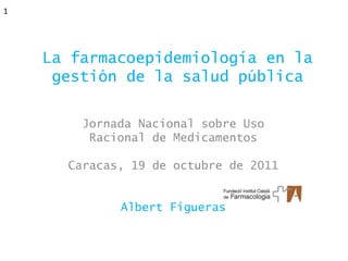 1




    La farmacoepidemiología en la
     gestión de la salud pública

        Jornada Nacional sobre Uso
         Racional de Medicamentos

      Caracas, 19 de octubre de 2011


             Albert Figueras
 