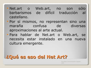 ¿Qué es eso del Net Art? Net.art o Web.art, no son sólo barbarismos de difícil traducción al castellano. Por sí mismos, no representan sino una maraña confusa de diversas aproximaciones al arte actual.  Para hablar de Net.art o Web.art, se necesita estar instalado en una nueva cultura emergente. Facultad Comunicación Digital, UAN 