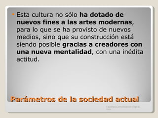 Parámetros de la sociedad actual Esta cultura no sólo  ha dotado de nuevos fines a las artes modernas , para lo que se ha provisto de nuevos medios, sino que su construcción está siendo posible  gracias a creadores con una nueva mentalidad , con una inédita actitud. Facultad Comunicación Digital, UAN 