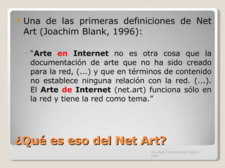 ¿Qué es eso del Net Art? Una de las primeras definiciones de Net Art (Joachim Blank, 1996): “ Arte  en  Internet  no es otra cosa que la documentación de arte que no ha sido creado para la red, (...) y que en términos de contenido no establece ninguna relación con la red. (...). El  Arte  de  Internet  (net.art) funciona sólo en la red y tiene la red como tema.” Facultad Comunicación Digital, UAN 