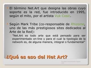 ¿Qué es eso del Net Art? El término Net.Art que designa las obras cuyo soporte es la red, fue introducido en 1995, según el mito, por el artista  Vuk Cosic . Según Mark Tribe (co-responsable de  Rhizome ,  uno de las más prestigiosos sites dedicados al Arte de la Red):  ” Net.Art es todo arte que está pensado para ser experimentado on-line y para el cual la tipología de la network es, de alguna manera, integral o fundamental” Facultad Comunicación Digital, UAN 
