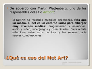 ¿Qué es eso del Net Art? De acuerdo con  Martin Wattenberg, uno de los responsables del sitio  Artport :  El Net.Art ha recorrido múltiples direcciones.  Más que un medio, el net es un entorno único   para albergar muy diversos medias : programación y animación, audio y video, videojuegos y comunidades. Cada artista selecciona entre estos caminos y los relanza hacia nuevas combinaciones. Facultad Comunicación Digital, UAN 