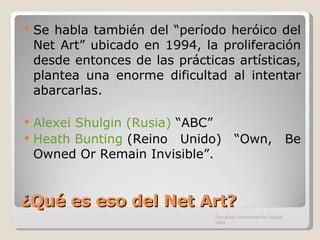 ¿Qué es eso del Net Art? Se habla también del “período heróico del Net Art” ubicado en 1994, la proliferación desde entonces de las prácticas artísticas, plantea una enorme dificultad al intentar abarcarlas. Alexei Shulgin (Rusia)  “ABC” Heath Bunting  (Reino Unido) “Own, Be Owned Or Remain Invisible”. Facultad Comunicación Digital, UAN 