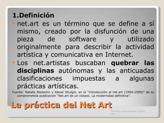 La práctica del Net Art 1.Definición net.art es un término que se define a sí mismo, creado por la disfunción de una pieza de software y utilizado originalmente para describir la actividad artística y comunicativa en Internet. Los net.artistas buscaban  quebrar las disciplinas  autónomas y las anticuadas clasificaciones impuestas a algunas prácticas artísticas. Fuente:  Natalie Bookchin y Alexei Shulgin, en la “Introducción al net.art (1994-1999)” de su comprometida publicación “Net.art de un vistazo. La modernidad definitiva”. Facultad Comunicación Digital, UAN 
