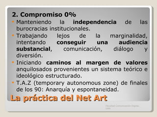 La práctica del Net Art 2. Compromiso 0%  Manteniendo la  independencia  de las burocracias institucionales. Trabajando lejos de la marginalidad, intentando  conseguir una audiencia substancial , comunicación, diálogo y diversión. Iniciando  caminos al margen de valores  anquilosados provenientes un sistema teórico e ideológico estructurado. T.A.Z (temporary autonomous zone) de finales de los 90: Anarquía y espontaneidad. Facultad Comunicación Digital, UAN 