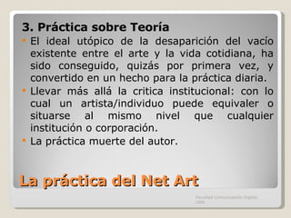La práctica del Net Art 3. Práctica sobre Teoría El ideal utópico de la desaparición del vacío existente entre el arte y la vida cotidiana, ha sido conseguido, quizás por primera vez, y convertido en un hecho para la práctica diaria. Llevar más allá la critica institucional: con lo cual un artista/individuo puede equivaler o situarse al mismo nivel que cualquier institución o corporación. La práctica muerte del autor. Facultad Comunicación Digital, UAN 