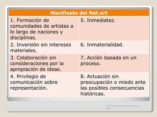 Facultad Comunicación Digital, UAN Manifiesto del Net.art 1.  Formación de comunidades de artistas a lo largo de naciones y disciplinas. 5. Inmediatez. 2. Inversión sin intereses materiales. 6. Inmaterialidad. 3. Colaboración sin consideraciones por la apropiación de ideas. 7. Acción basada en un proceso. 4. Privilegio de comunicación sobre representación. 8. Actuación sin preocupación o miedo ante las posibles consecuencias históricas. 
